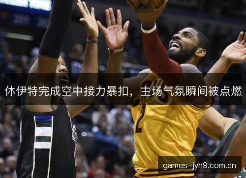 休伊特完成空中接力暴扣，主场气氛瞬间被点燃