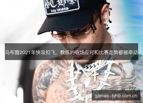 乌布雷2021年快攻扣飞,教练的临场应对和比赛走势都被牵动 乌布雷2021年快攻扣飞,教练的临场应对和比赛走势都被牵动